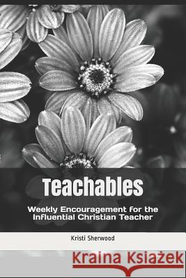 Teachables: Weekly Encouragement and Insight for the Influential Christian Teacher Kristi Sherwood 9781977505330 Createspace Independent Publishing Platform