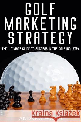 Golf Marketing Strategy: The Ultimate Guide to Success in the Golf Industry Andrew Wood 9781977525468 Createspace Independent Publishing Platform