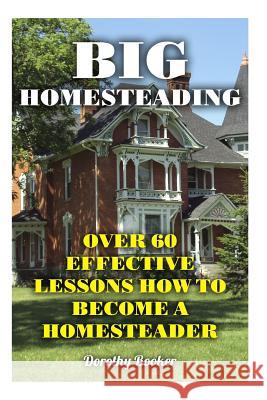 Big Homesteading: Over 60 Effective Lessons How to Become a Homesteader Dorothy Booker 9781977569660 Createspace Independent Publishing Platform