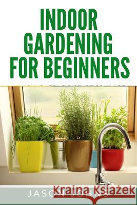 Indoor Gardening For Beginners: The Complete Guide to Growing Herbs, Flowers, Vegetables and Fruits in Your House Jason Johns 9781977592972 Createspace Independent Publishing Platform