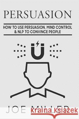 Persuasion: How To Use Persuasion, Mind Control Control & NLP To Convince People Miller, Joe 9781977636942 Createspace Independent Publishing Platform