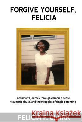 Forgive Yourself, Felicia: A woman's journey through chronic disease, traumatic abuse, and the struggles of single parenting Felicia F. Clark 9781977643735