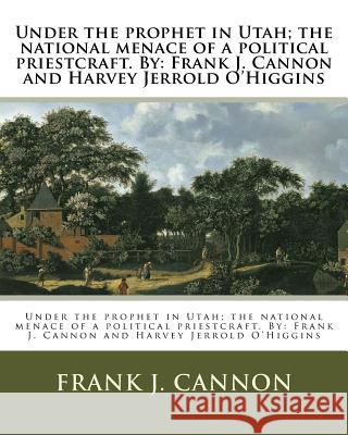 Under the prophet in Utah; the national menace of a political priestcraft. By: Frank J. Cannon and Harvey Jerrold O'Higgins O'Higgins, Harvey Jerrold 9781977649157