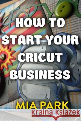 How To Start Your Cricut Business Park, Mia 9781977651945 Createspace Independent Publishing Platform