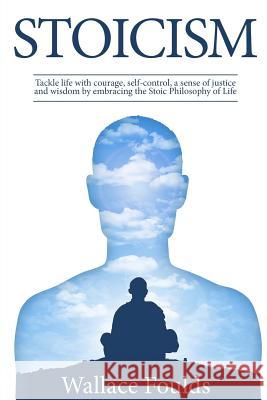 Stoicism: Tackle life with courage, self-control, a sense of justice and wisdom by embracing the Stoic Philosophy of Life Foulds, Wallace 9781977693501 Createspace Independent Publishing Platform