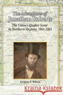 The Adventures of Jonathan Roberts: The Union's Quaker Scout in Northern Virginia, 1861-1865 Gregory P. Wilson 9781977693969 Createspace Independent Publishing Platform