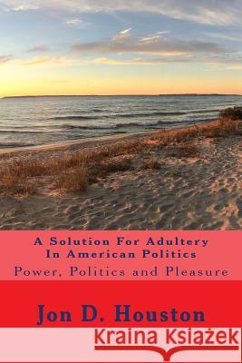 A Solution For Adultery In American Politics: Power, Politics and Pleasure Houston, Jon D. 9781977769374 Createspace Independent Publishing Platform