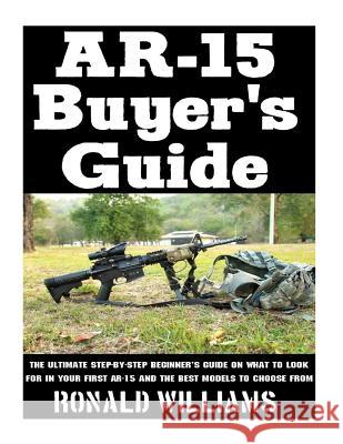 AR-15 Buyer's Guide: The Ultimate Step-By-Step Beginner's Guide On What To Look For In Your AR-15 and the Best Models To Choose From Williams, Ronald 9781977813527