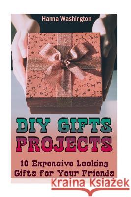 DIY Gifts Projects: 10 Expensive Looking Gifts for Your Friends: (DIY Gifts, DIY Projects) Hanna Washington 9781977872258 Createspace Independent Publishing Platform