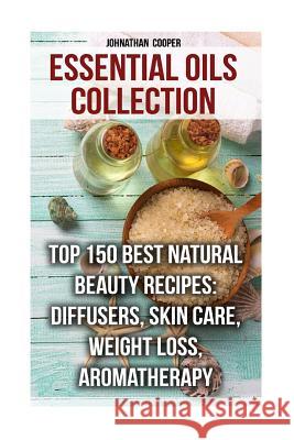 Essential Oils Collection: Top 150 Best Natural Beauty Recipes: Diffusers, Skin Care, Weight Loss, Aromatherapy Johnathan Cooper 9781977895158