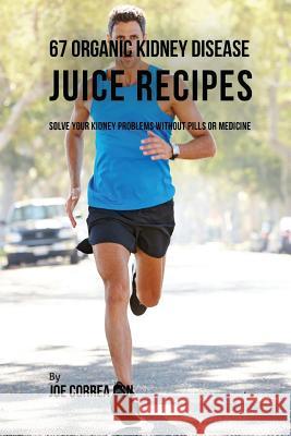 67 Organic Kidney Disease Juice Recipes: Solve Your Kidney Problems without Pills or Medicine Correa Csn, Joe 9781977897015 Createspace Independent Publishing Platform