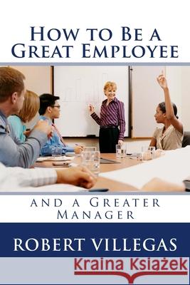 How to Be a Great Employee: And a Greater Manager Robert Villegas 9781977907219 Createspace Independent Publishing Platform