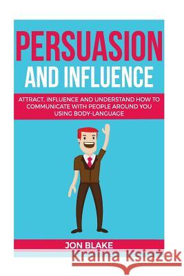 Persuasion and influence: Attract, Influence and Understand How to Communicate with People Around You Using Body-Language Blake, Jon 9781977927590 Createspace Independent Publishing Platform