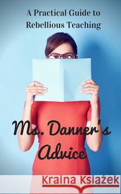 Ms. Danner's Advice: A Practical Guide to Rebellious Teaching Abra K. Manchester 9781977949639