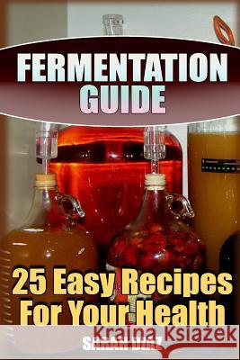 Fermentation Guide: 25 Easy Recipes For Your Health: (Fermented Food, Homemade Fermentation) Diaz, Sarah 9781978071018 Createspace Independent Publishing Platform