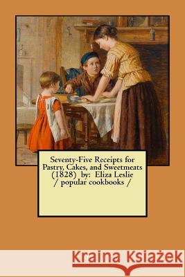 Seventy-Five Receipts for Pastry, Cakes, and Sweetmeats (1828) by: Eliza Leslie / popular cookbooks / Leslie, Eliza 9781978072169