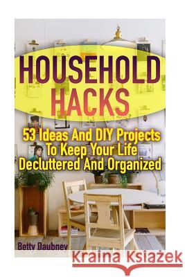 Household Hacks: 53 Ideas And DIY Projects To Keep Your Life Decluttered And Organized Daubney, Betty 9781978107830 Createspace Independent Publishing Platform