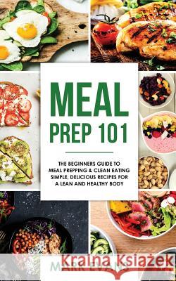 Meal Prep: 101 - The Beginner's Guide to Meal Prepping and Clean Eating - Simple, Delicious Recipes for a Lean and Healthy Body Mark Evans 9781978184824