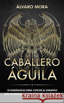 Caballero Águila: 10 enseñanzas para vencer al enemigo más poderoso que impide tu éxito: tú mismo. Mora, Alvaro 9781978186170