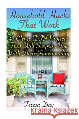 Household Hacks That Work: 47 Clever DIY Projects That Will Surprise You With Their Functionality Day, Teresa 9781978197954 Createspace Independent Publishing Platform
