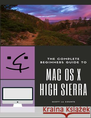 The Complete Beginners Guide to Mac OS: (For MacBook, MacBook Air, MacBook Pro, iMac, Mac Pro, and Mac Mini with OS X High Sierra - Version 10.13) La Counte, Scott 9781978218857 Createspace Independent Publishing Platform
