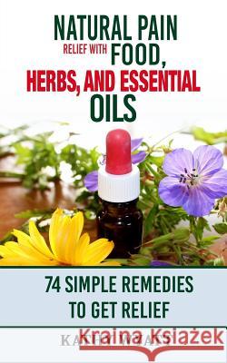 Natural Pain Relief with Food, Herbs, and Essential Oils: 74 Simple Remedies to Get Relief Kathy Wyatt 9781978228801