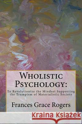 Wholistic Psychology: To Revolutionize the Mindset Supporting the Trumpism of Materialistic Society Frances Grace Rogers 9781978242203 Createspace Independent Publishing Platform