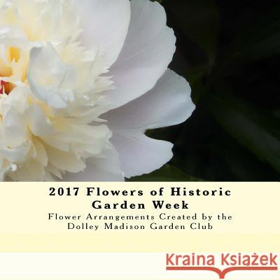 2017 Flowers of Historic Garden Week: Flower Arrangements Created by the Dolley Madison Garden Club Dolley Madison Garde 9781978261532 Createspace Independent Publishing Platform