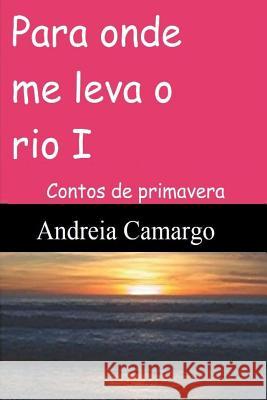 Para onde me leva o rio I: Contos de primavera Camargo, Andreia 9781978270169 Createspace Independent Publishing Platform