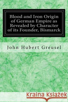 Blood and Iron Origin of German Empire as Revealed by Character of its Founder, Bismarck Greusel, John Hubert 9781978281899 Createspace Independent Publishing Platform