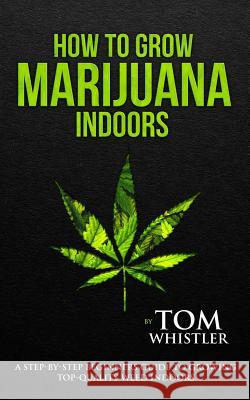 How to Grow Marijuana: Indoors - A Step-by-Step Beginner's Guide to Growing Top-Quality Weed Indoors Tom Whistler 9781978353909 Createspace Independent Publishing Platform