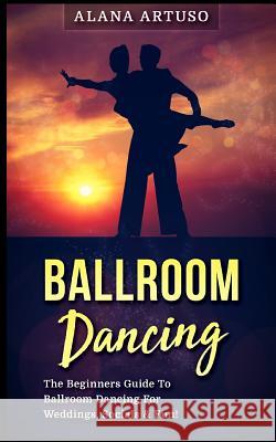 Ballroom Dancing: The Beginners Guide to Ballroom Dancing for Weddings, Socials & Fun! Alana Artuso 9781978382299 
