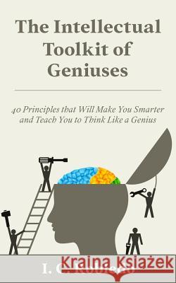 The Intellectual Toolkit of Geniuses: 40 Principles that Will Make You Smarter and Teach You to Think Like a Genius I C Robledo 9781978406940