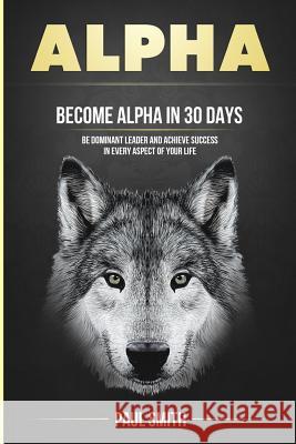 Alpha: Become Alpha in 30 Days - Be Dominant Leader and Achieve Success in Every Aspect of Your Life Paul Smith 9781978471061