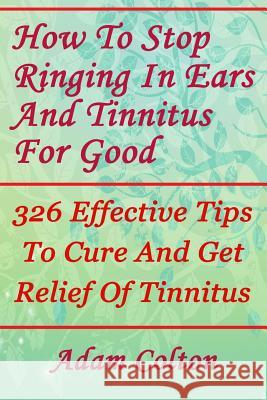 How To Stop Ringing In Ears And Tinnitus For Good: 326 Effective Tips To Cure And Get Relief Of Tinnitus Colton, Adam 9781978479982 Createspace Independent Publishing Platform