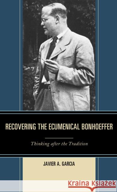 Recovering the Ecumenical Bonhoeffer: Thinking After the Tradition Garcia, Javier A. 9781978700062 Fortress Academic