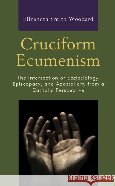 Cruciform Ecumenism: The Intersection of Ecclesiology, Episcopacy, and Apostolicity from a Catholic Perspective Woodard, Elizabeth Smith 9781978701472 Fortress Academic