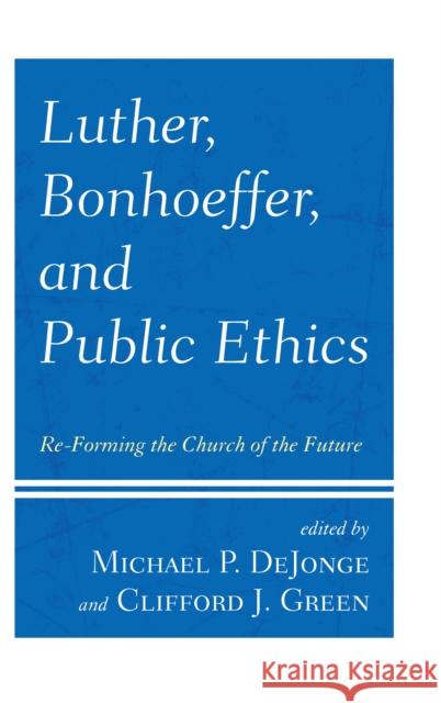 Luther, Bonhoeffer, and Public Ethics: Re-Forming the Church of the Future Michael P. Dejonge 9781978703452