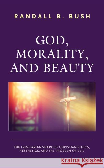 God, Morality, and Beauty: The Trinitarian Shape of Christian Ethics, Aesthetics, and the Problem of Evil Randall B. Bush 9781978704749