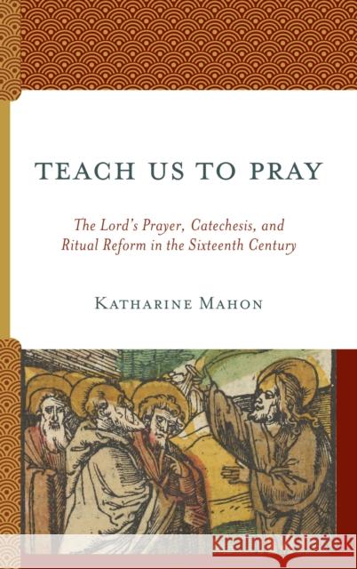 Teach Us to Pray: The Lord's Prayer, Catechesis, and Ritual Reform in the Sixteenth Century Katharine Mahon 9781978706842 Fortress Academic