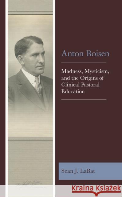 Anton Boisen: Madness, Mysticism, and the Origins of Clinical Pastoral Education Sean J. Labat 9781978711556 Fortress Academic