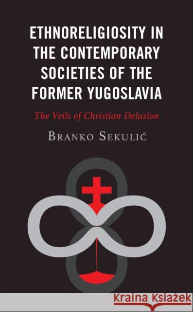 Ethnoreligiosity in the Contemporary Societies of the Former Yugoslavia: The Veils of Christian Delusion Sekulic, Branko 9781978712966