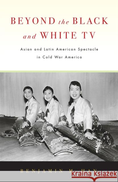 Beyond the Black and White TV: Asian and Latin American Spectacle in Cold War America Benjamin M. Han 9781978803831 Rutgers University Press