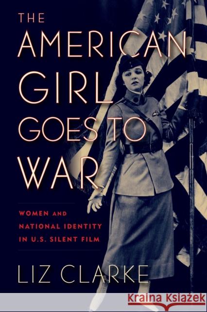 The American Girl Goes to War: Women and National Identity in U.S. Silent Film Liz Clarke 9781978810150 Rutgers University Press