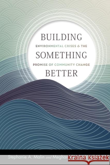 Building Something Better: Environmental Crises and the Promise of Community Change Stephanie a. Malin Meghan Elizabeth Kallman 9781978823686 Rutgers University Press