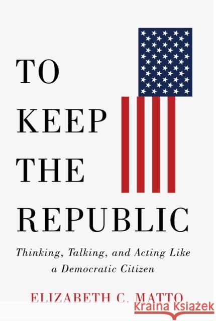 To Keep the Republic: Thinking, Talking, and Acting Like a Democratic Citizen Elizabeth C. Matto 9781978829701