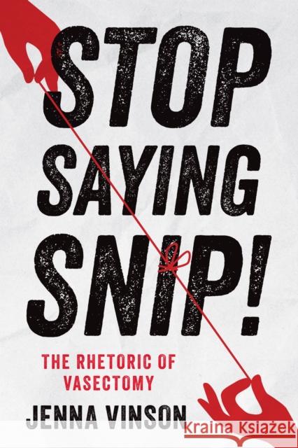 Stop Saying Snip!: The Rhetoric of Vasectomy Jenna Vinson 9781978843585