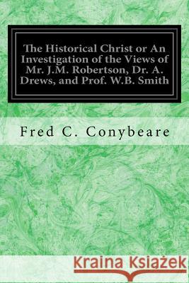 The Historical Christ or An Investigation of the Views of Mr. J.M. Robertson, Dr. A. Drews, and Prof. W.B. Smith Conybeare, Fred C. 9781979037457