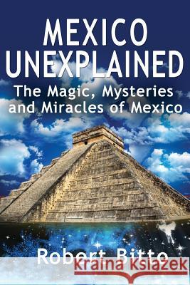 Mexico Unexplained: The Magic, Mysteries and Miracles of Mexico Robert Bitto 9781979049047 Createspace Independent Publishing Platform