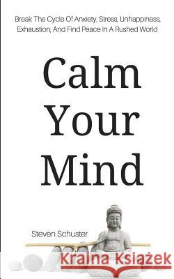 Calm Your Mind: Break The Cycle Of Anxiety, Stress, Unhappiness, Exhaustion, And Find Peace In A Rushed World Steven Schuster 9781979051507